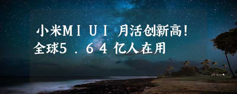 小米MIUI月活创新高！全球5.64亿人在用