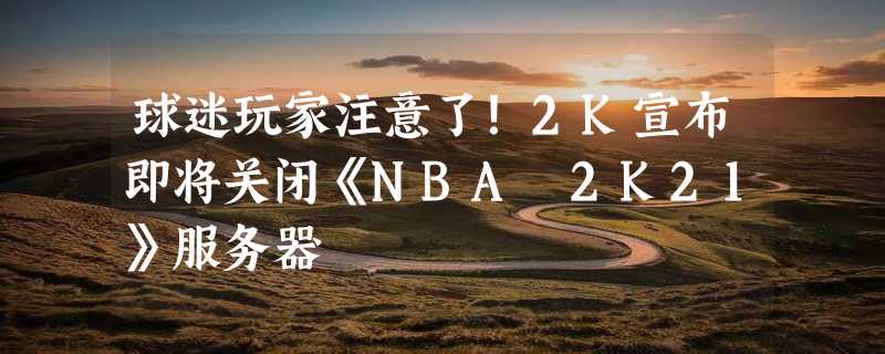 球迷玩家注意了！2K宣布即将关闭《NBA 2K21》服务器