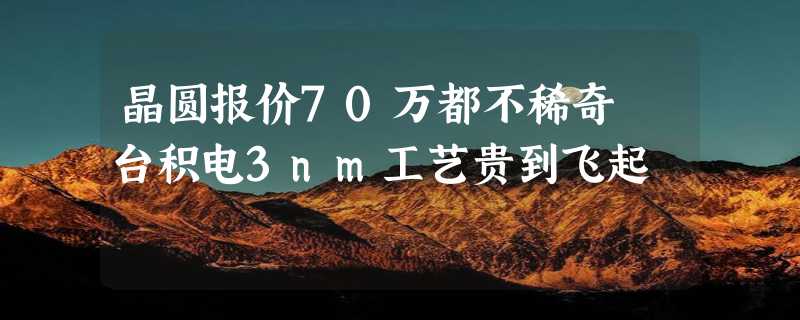 晶圆报价70万都不稀奇 台积电3nm工艺贵到飞起