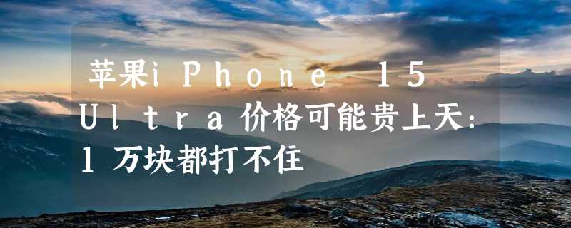 苹果iPhone 15 Ultra价格可能贵上天：1万块都打不住