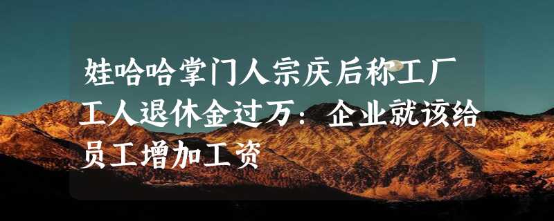 娃哈哈掌门人宗庆后称工厂工人退休金过万：企业就该给员工增加工资