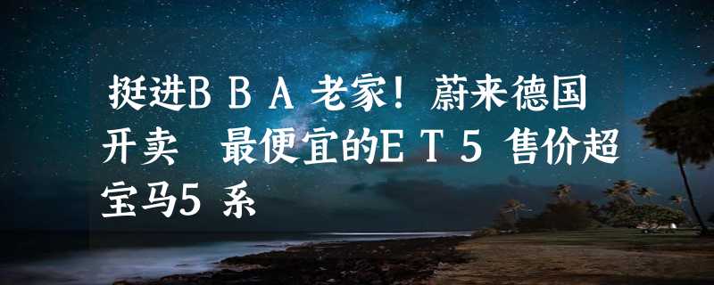 挺进BBA老家！蔚来德国开卖 最便宜的ET5售价超宝马5系