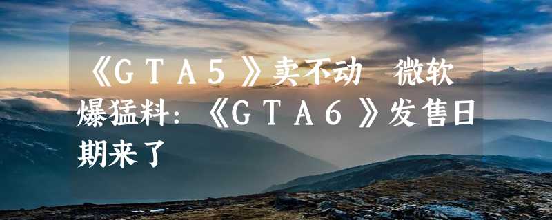 《GTA5》卖不动 微软爆猛料：《GTA6》发售日期来了