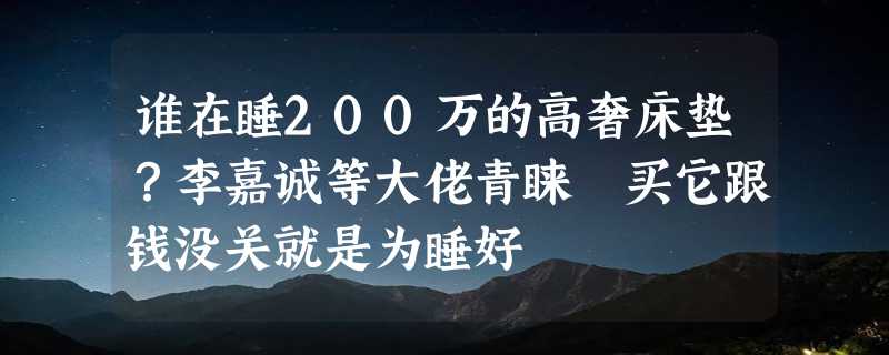 谁在睡200万的高奢床垫？李嘉诚等大佬青睐 买它跟钱没关就是为睡好