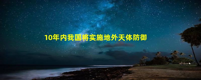 10年内我国将实施地外天体防御任务：1000万公里外改变其轨道