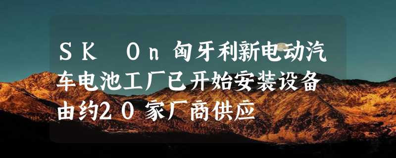 SK On匈牙利新电动汽车电池工厂已开始安装设备 由约20家厂商供应