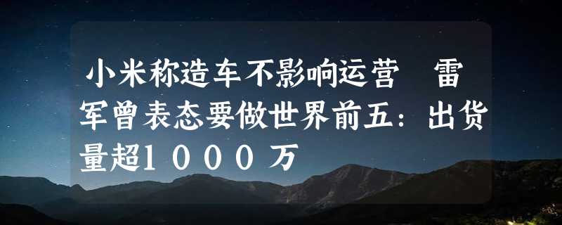 小米称造车不影响运营 雷军曾表态要做世界前五：出货量超1000万