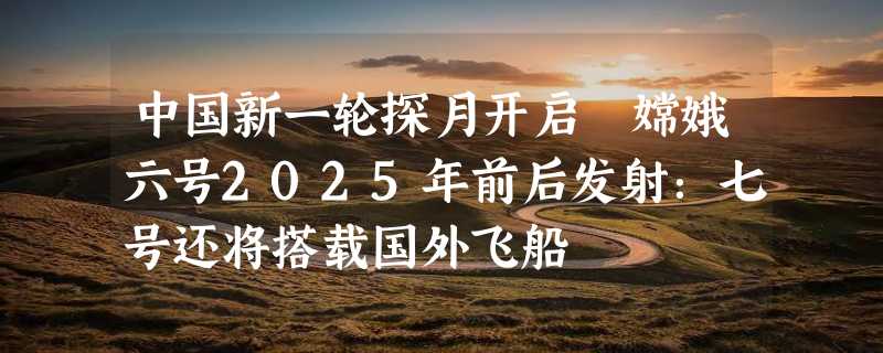 中国新一轮探月开启 嫦娥六号2025年前后发射：七号还将搭载国外飞船