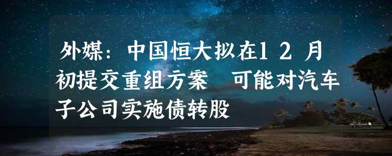 外媒：中国恒大拟在12月初提交重组方案 可能对汽车子公司实施债转股