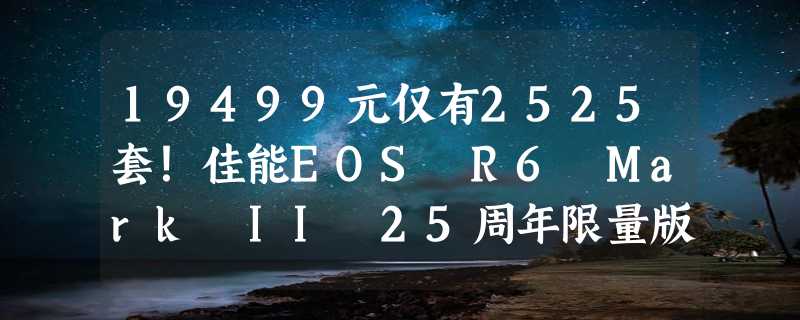 19499元仅有2525套！佳能EOS R6 Mark II 25周年限量版发布