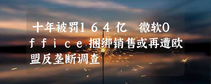 十年被罚164亿 微软Office捆绑销售或再遭欧盟反垄断调查