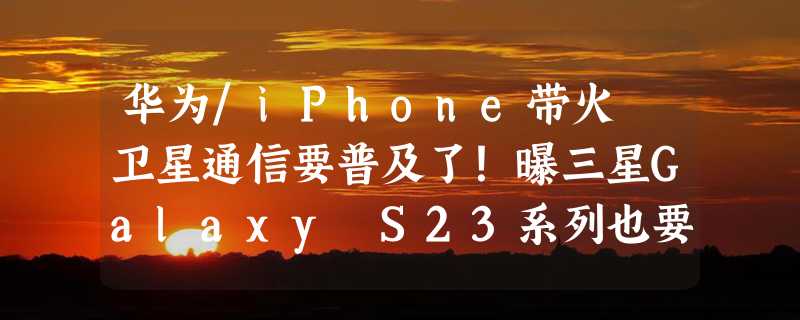 华为/iPhone带火 卫星通信要普及了！曝三星Galaxy S23系列也要用