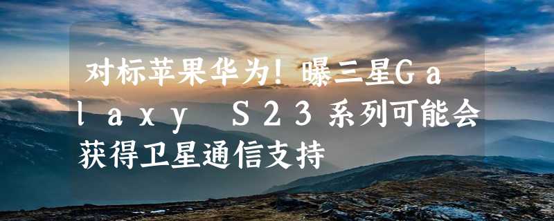 对标苹果华为！曝三星Galaxy S23系列可能会获得卫星通信支持