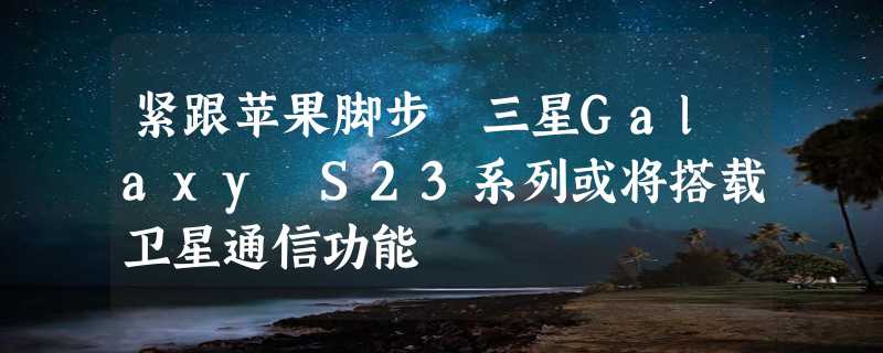 紧跟苹果脚步 三星Galaxy S23系列或将搭载卫星通信功能