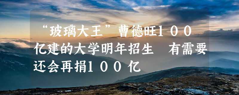 “玻璃大王”曹德旺100亿建的大学明年招生 有需要还会再捐100亿