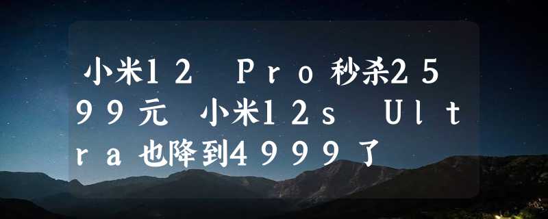 小米12 Pro秒杀2599元 小米12s Ultra也降到4999了