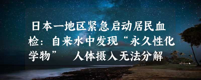 日本一地区紧急启动居民血检：自来水中发现“永久性化学物” 人体摄入无法分解