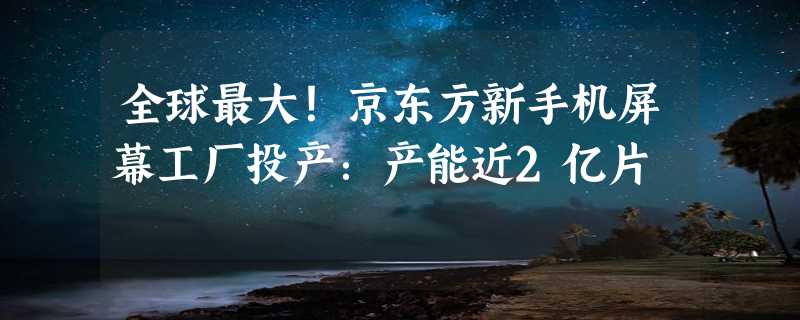 全球最大！京东方新手机屏幕工厂投产：产能近2亿片