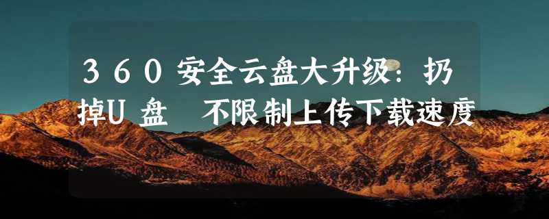 360安全云盘大升级：扔掉U盘 不限制上传下载速度