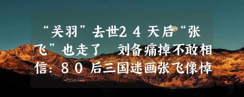 “关羽”去世24天后“张飞”也走了 刘备痛掉不敢相信：80后三国迷画张飞像悼念