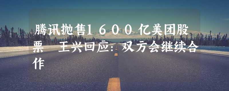 腾讯抛售1600亿美团股票 王兴回应：双方会继续合作