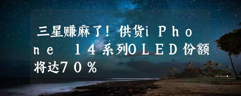 三星赚麻了！供货iPhone 14系列OLED份额将达70%