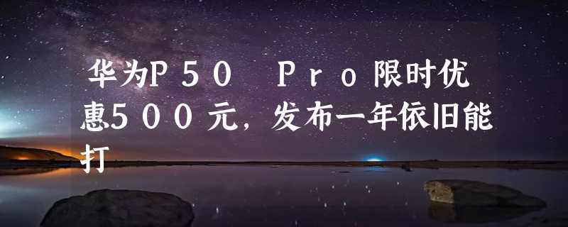 华为P50 Pro限时优惠500元，发布一年依旧能打