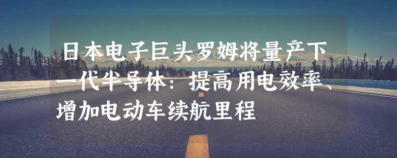 日本电子巨头罗姆将量产下一代半导体：提高用电效率、增加电动车续航里程