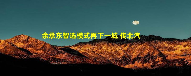 余承东智选模式再下一城 传北汽、华为合作研发新车：与问界同店卖