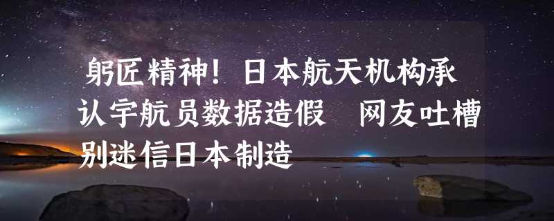 躬匠精神！日本航天机构承认宇航员数据造假 网友吐槽别迷信日本制造