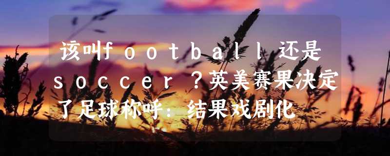 该叫football还是soccer？英美赛果决定了足球称呼：结果戏剧化