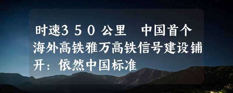 时速350公里 中国首个海外高铁雅万高铁信号建设铺开：依然中国标准