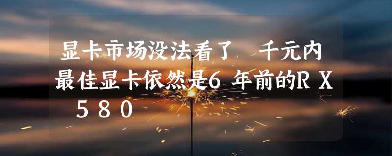 显卡市场没法看了 千元内最佳显卡依然是6年前的RX 580