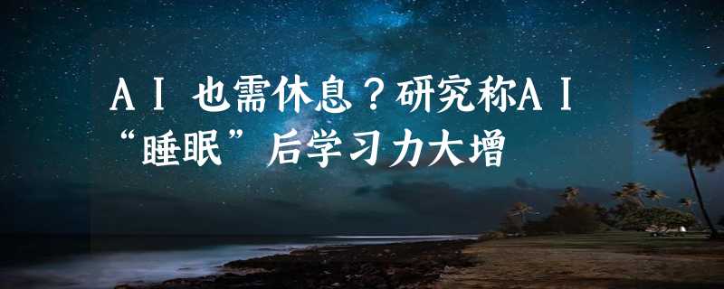 AI也需休息？研究称AI“睡眠”后学习力大增