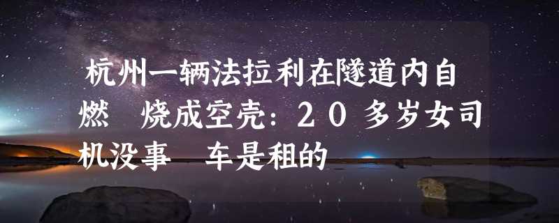 杭州一辆法拉利在隧道内自燃 烧成空壳：20多岁女司机没事 车是租的