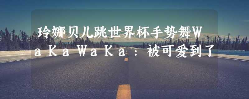 玲娜贝儿跳世界杯手势舞WaKaWaKa：被可爱到了