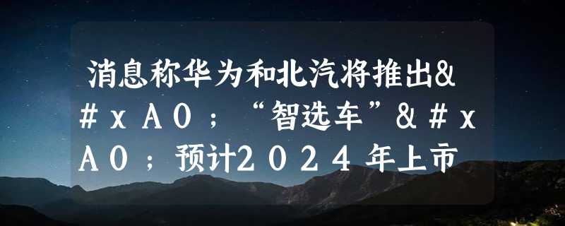 消息称华为和北汽将推出 “智选车” 预计2024年上市