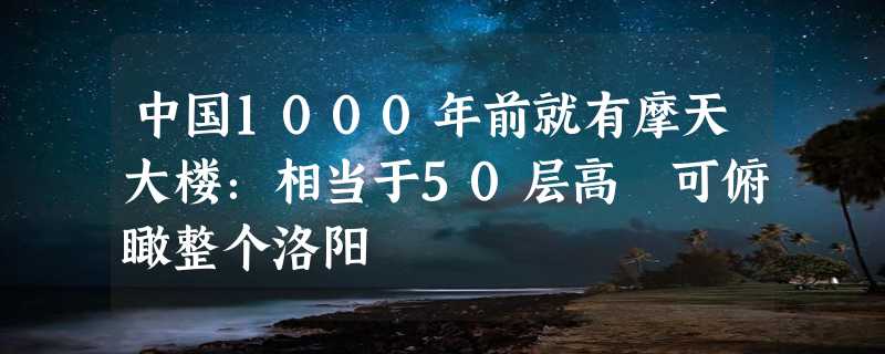 中国1000年前就有摩天大楼：相当于50层高 可俯瞰整个洛阳