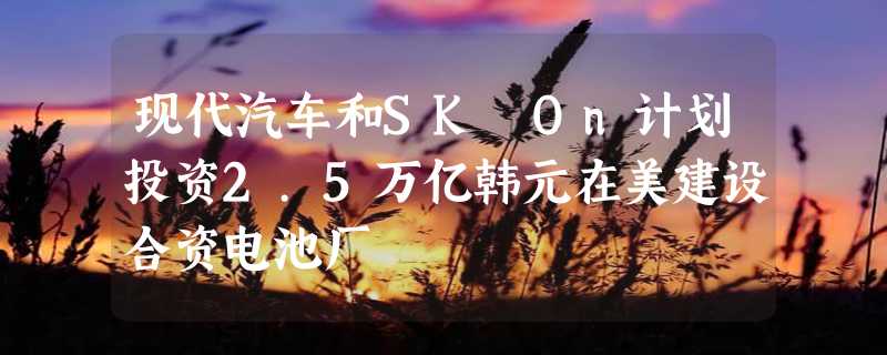 现代汽车和SK On计划投资2.5万亿韩元在美建设合资电池厂