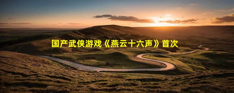 国产武侠游戏《燕云十六声》首次封测在即：首张大地图“清河”亮相