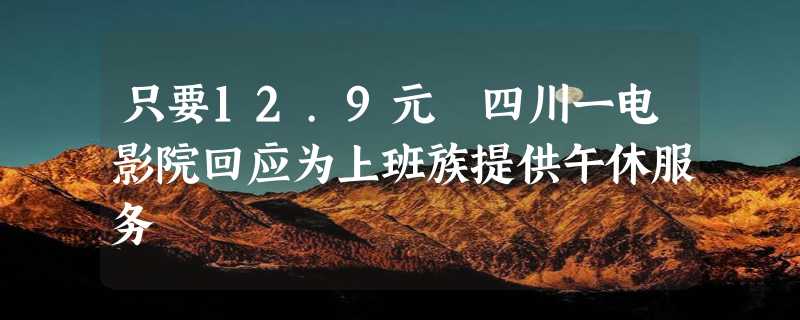 只要12.9元 四川一电影院回应为上班族提供午休服务