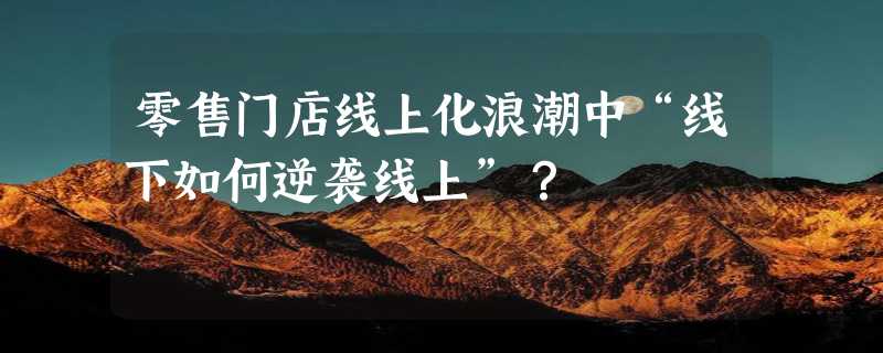 零售门店线上化浪潮中“线下如何逆袭线上”？