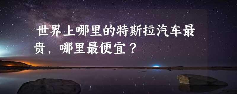 世界上哪里的特斯拉汽车最贵，哪里最便宜？