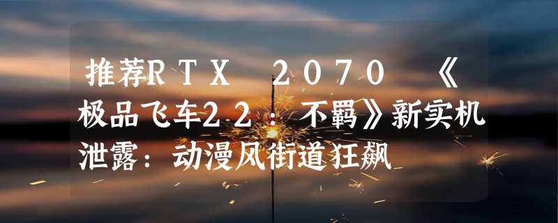 推荐RTX 2070 《极品飞车22：不羁》新实机泄露：动漫风街道狂飙