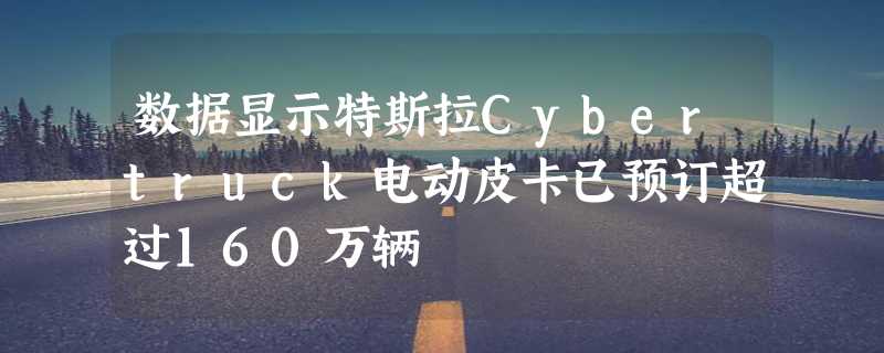 数据显示特斯拉Cybertruck电动皮卡已预订超过160万辆