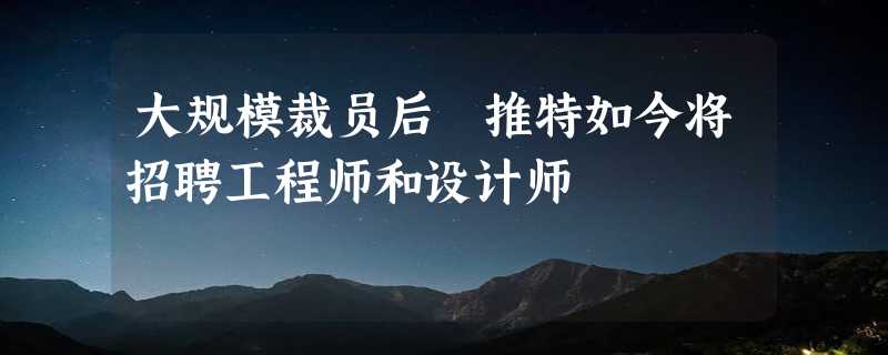 大规模裁员后 推特如今将招聘工程师和设计师