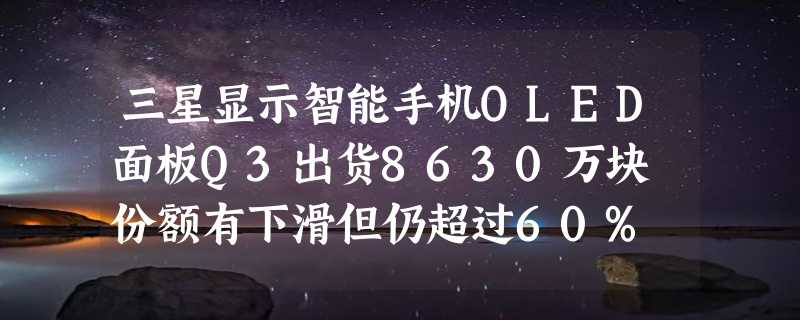 三星显示智能手机OLED面板Q3出货8630万块 份额有下滑但仍超过60%