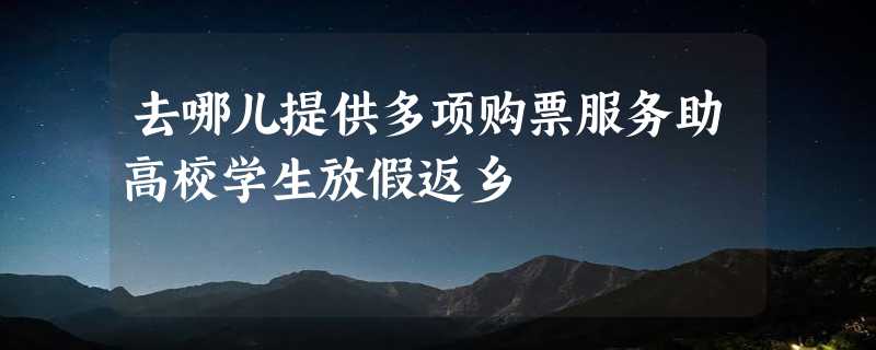 去哪儿提供多项购票服务助高校学生放假返乡