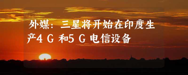 外媒：三星将开始在印度生产4G和5G电信设备