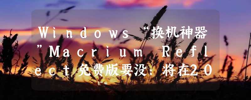 Windows“换机神器”Macrium Reflect免费版要没：将在2024年彻底停止支持